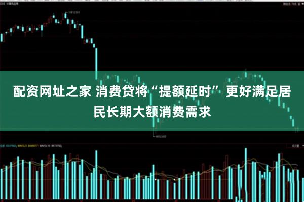 配资网址之家 消费贷将“提额延时” 更好满足居民长期大额消费需求