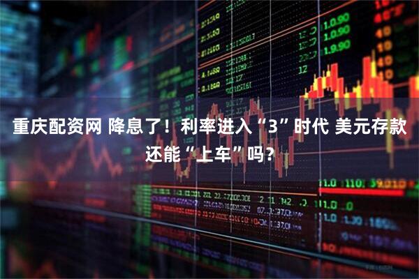 重庆配资网 降息了！利率进入“3”时代 美元存款还能“上车”吗？