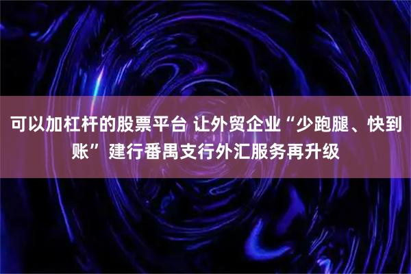 可以加杠杆的股票平台 让外贸企业“少跑腿、快到账” 建行番禺支行外汇服务再升级
