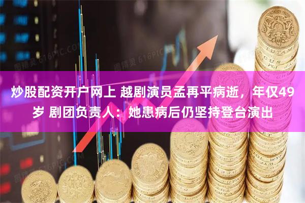 炒股配资开户网上 越剧演员孟再平病逝，年仅49岁 剧团负责人：她患病后仍坚持登台演出