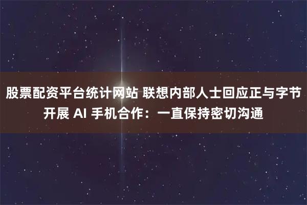 股票配资平台统计网站 联想内部人士回应正与字节开展 AI 手机合作：一直保持密切沟通