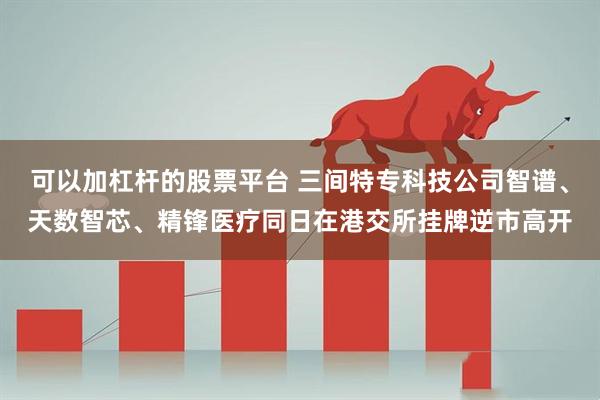 可以加杠杆的股票平台 三间特专科技公司智谱、天数智芯、精锋医疗同日在港交所挂牌逆市高开
