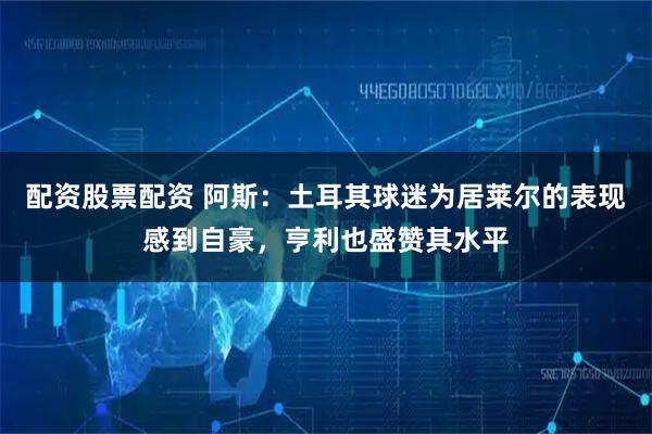 配资股票配资 阿斯：土耳其球迷为居莱尔的表现感到自豪，亨利也盛赞其水平